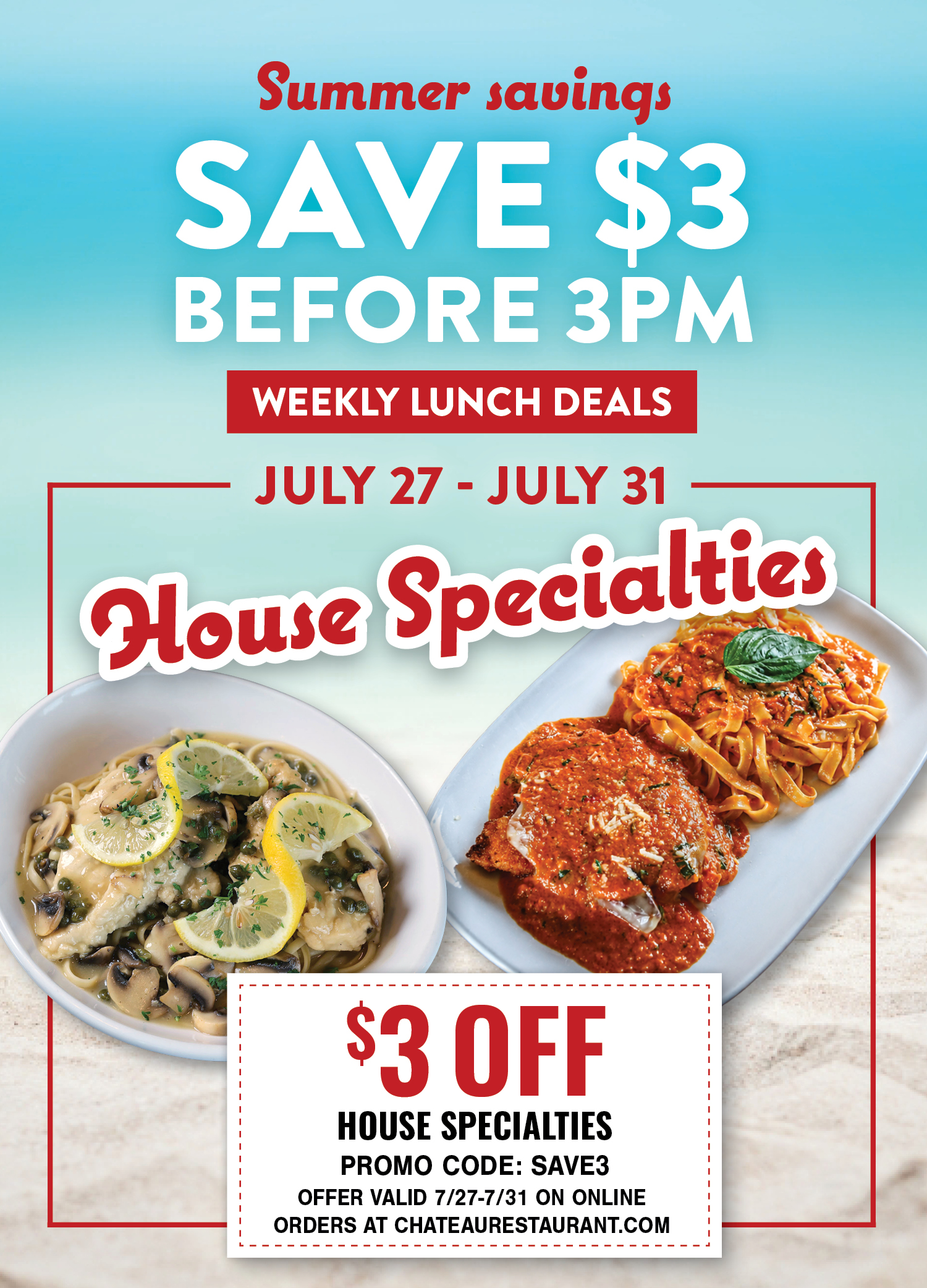 Summer savings: Save $3 before 3PM. Weekly Lunch Deals. July 27-July 31 House Specialties. $3 off, Promo Code: SAVE3. Offer valid 7/27-7/31 on online orders at chateaurestaurant.com.