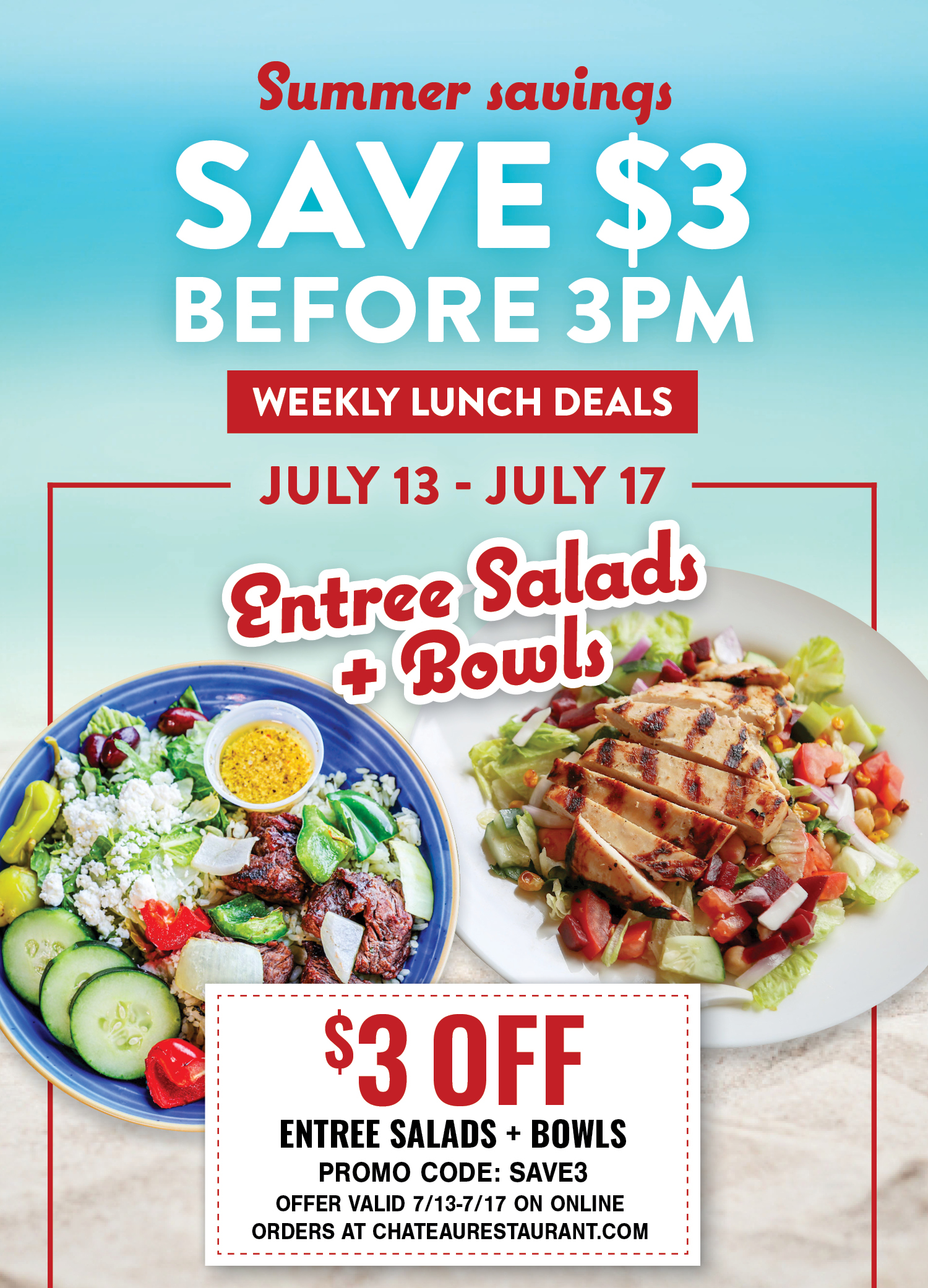 Summer savings: Save $3 before 3PM. Weekly Lunch Deals. July 13- July 17: Entree Salads and Bowls. $3 off, Promo Code: SAVE3. Offer valid 7/13-7/17 on online orders at chateaurestaurant.com.