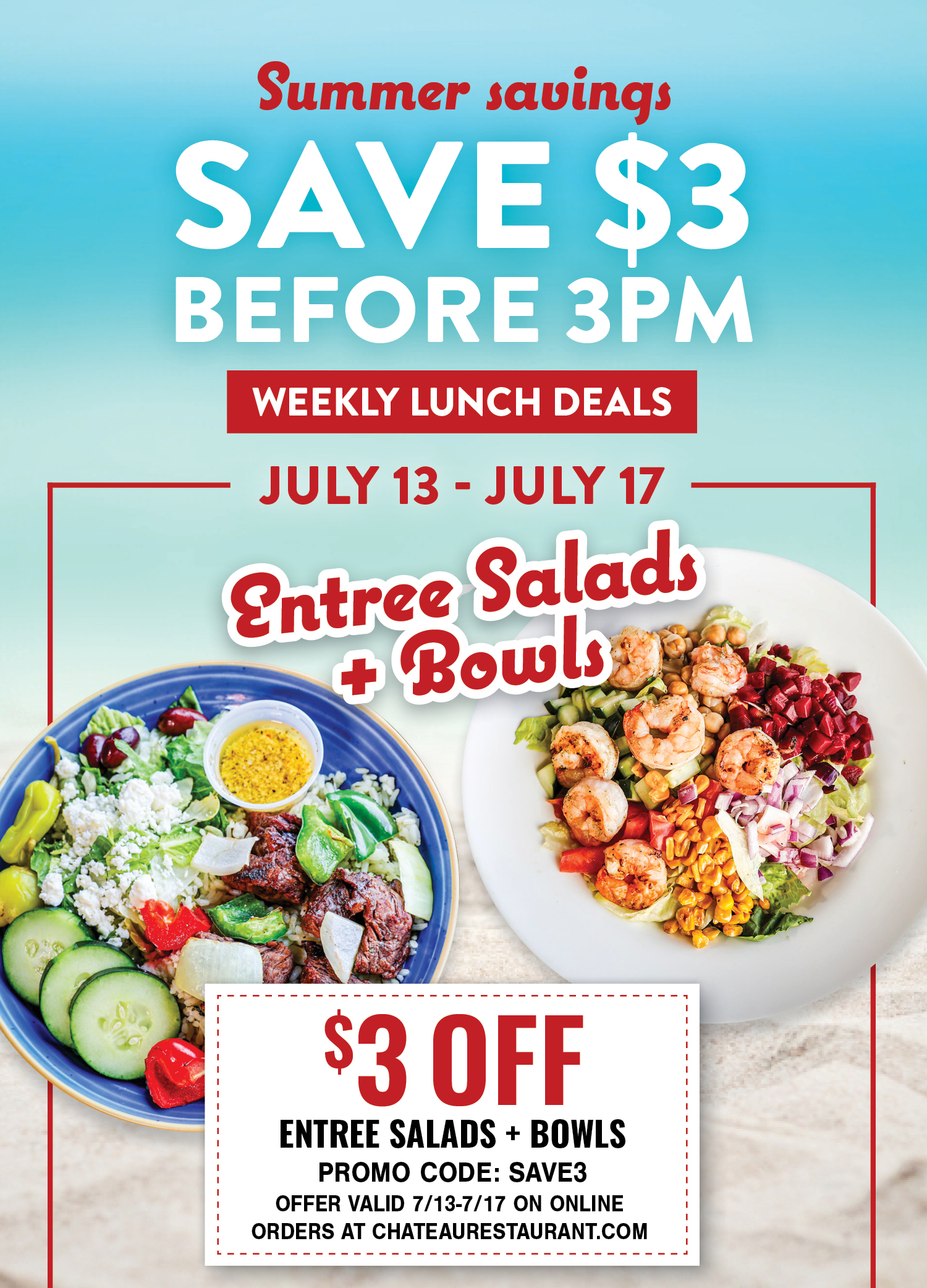 Summer savings: Save $3 before 3PM. Weekly Lunch Deals. July 13- July 17: Entree Salads and Bowls. $3 off, Promo Code: SAVE3. Offer valid 7/13-7/17 on online orders at chateaurestaurant.com.
