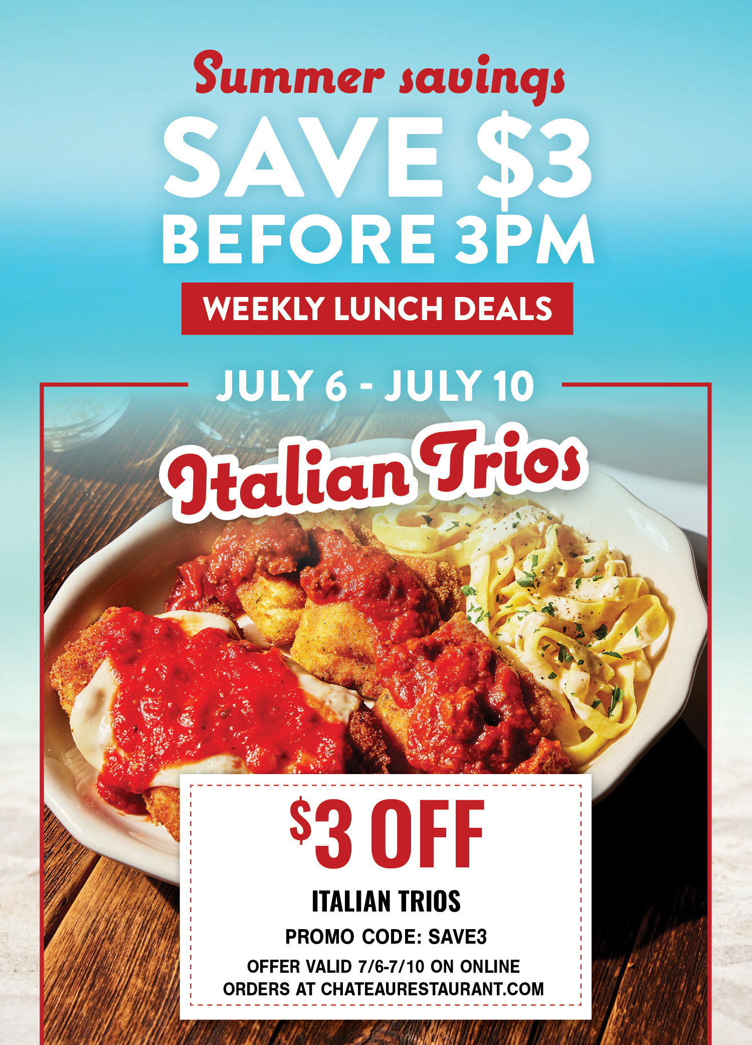 Summer savings: Save $3 before 3PM. Weekly Lunch Deals. July 6- July 10: Italian Trios. $3 off, Promo Code: SAVE3. Offer valid 6/29-7/3 on online orders at chateaurestaurant.com.